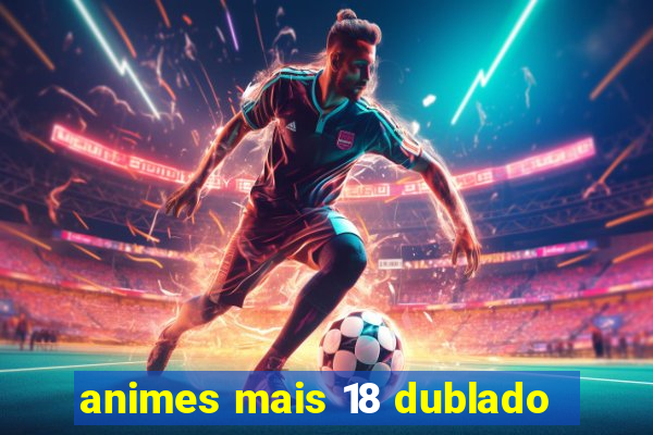 animes mais 18 dublado